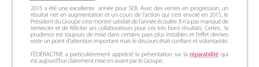 2015 a été une excellente  année pour SEB. Avec des ventes en progression, un résultat net en augmentation et un cours de l’action qui s’est envolé en 2015, le Président du Groupe s’est montré satisfait de l’année écoulée. Il n’a pas manqué de remercier et de féliciter ses collaborateurs pour ces très bons résultats. Certes,  la prudence est toujours de mise dans certains pays plus instables et l’effet devises reste un point d’attention important mais le discours était confiant et volontariste.   FÉDÉRACTIVE a particulièrement apprécié la présentation sur la réparabilité qui  est aujourd’hui clairement mise en avant par le Groupe.