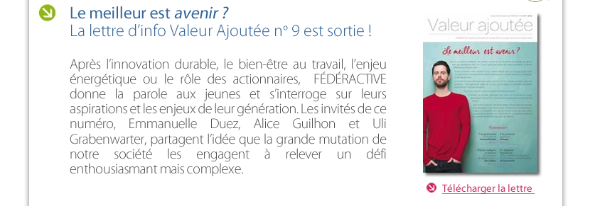 Le meilleur est avenir ? La lettre d’info Valeur Ajoutée n° 9 est sortie !  Après l’innovation durable, le bien-être au travail, l’enjeu énergétique ou le rôle des actionnaires,  FÉDÉRACTIVE donne la parole aux jeunes et s’interroge sur leurs aspirations et les enjeux de leur génération. Les invités de ce numéro, Emmanuelle Duez, Alice Guilhon et Uli Grabenwarter, partagent l’idée que la grande mutation de notre société les engagent à relever un défi  enthousiasmant mais complexe.  