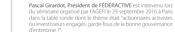 Pascal Girardot, Président de FÉDÉRACTIVE est intervenu lors du séminaire organisé par l’AGEFI le 29 septembre 2016 à Paris dans la table ronde dont le thème était “actionnaires activistes ou investisseurs engagés: garde-fous de la bonne gouvernance  d’entreprise ?”. 