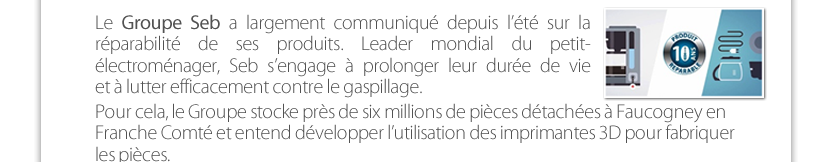 Le Groupe Seb a largement communiqué depuis l’été sur la réparabilité de ses produits. Leader mondial du petit- électroménager, Seb s’engage à prolonger leur durée de vie  et à lutter efficacement contre le gaspillage. Pour cela, le Groupe stocke près de six millions de pièces détachées à Faucogney en Franche Comté et entend développer l’utilisation des imprimantes 3D pour fabriquer les pièces.   