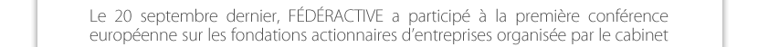 Le 20 septembre dernier, FÉDÉRACTIVE a participé à la première conférence européenne sur les fondations actionnaires d’entreprises organisée par le cabinet de conseil en stratégie Prophil. Fréquentes dans les pays du nord, ces fondations (structure à but non lucratif) sont propriétaires de tout ou partie des actions d’une entreprise. Cela fait le plus souvent suite à une cession au cours de laquelle le dirigeant historique, véritable philanthrope, a renoncé à vendre ses titres et à encaisser les confortables plus values qui y étaient attachées, pour les donner à une fondation. De fait, c’est alors la fondation qui dirige l’entreprise. L’objectif étant que les dividendes perçus par la fondation lui permettent d’assurer la mission d’intérêt  général qu’elle s’est donnée.