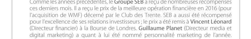 Comme les années précédentes, le Groupe SEB a reçu de nombreuses récompenses ces derniers mois. Il a reçu le prix de la meilleure opération financière en 2016 (pour l’acquisition de WMF) décerné par le Club des Trente. SEB a aussi été récompensé pour l’excellence de ses relations investisseurs ; le prix a été remis à Vincent Léonard (Directeur financier) à la Bourse de Londres. Guillaume Planet (Directeur media et digital marketing) a quant à lui été nommé personnalité marketing de l’année. 