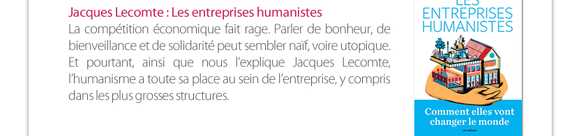 Jacques Lecomte : Les entreprises humanistes La compétition économique fait rage. Parler de bonheur, de bienveillance et de solidarité peut sembler naïf, voire utopique. Et pourtant, ainsi que nous l’explique Jacques Lecomte, l’humanisme a toute sa place au sein de l’entreprise, y compris  dans les plus grosses structures. 