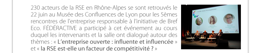 230 acteurs de la RSE en Rhône-Alpes se sont retrouvés le 22 juin au Musée des Confluences de Lyon pour les 5èmes rencontres de l’entreprise responsable à l’initiative de Bref Eco. FÉDÉRACTIVE a participé à cet événement au cours duquel les intervenants et la salle ont dialogué autour des thèmes : « L’entreprise ouverte : influente et influencée »  et « la RSE est-elle un facteur de compétitivité ? »