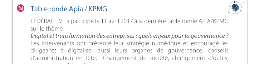 Table ronde Apia / KPMG C FÉDÉRACTIVE a participé le 11 avril 2017 à la dernière table ronde APIA/KPMG  sur le thème :  Digital et transformation des entreprises : quels enjeux pour la gouvernance ?  Les intervenants ont présenté leur stratégie numérique et encouragé les dirigeants à digitaliser aussi leurs organes de gouvernance, conseils d’administration en tête.  Changement de société, changement d’outils,  changement d’état d’esprit.  