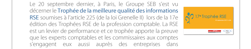 Le 20 septembre dernier, à Paris, le Groupe SEB s’est vu décerner le Trophée de la meilleure qualité des informations RSE soumises à l’article 225 (de la loi Grenelle II)  lors de la 17e édition des Trophées RSE de la profession comptable. La RSE est un levier de performance et ce trophée apporte la preuve que les experts comptables et les commissaires aux comptes s’engagent eux aussi auprès des entreprises dans  cette voie. 