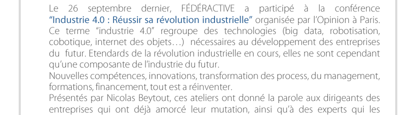 Le 26 septembre dernier, FÉDÉRACTIVE a participé à la conférence  “Industrie 4.0 : Réussir sa révolution industrielle” organisée par l’Opinion à Paris. Ce terme “industrie 4.0” regroupe des technologies (big data, robotisation, cobotique, internet des objets…)  nécessaires au développement des entreprises du  futur. Etendards de la révolution industrielle en cours, elles ne sont cependant  qu’une composante de l’industrie du futur. Nouvelles compétences, innovations, transformation des process, du management,  formations, financement, tout est a réinventer. Présentés par Nicolas Beytout, ces ateliers ont donné la parole aux dirigeants des entreprises qui ont déjà amorcé leur mutation, ainsi qu’à des experts qui les  accompagnent. 