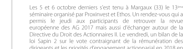 Les 5 et 6 octobre derniers s’est tenu à Margaux (33) le 13ème séminaire organisé par Proxinvest et Ethos. Un rendez-vous qui a permis le jeudi aux participants de retrouver la revue européenne des AG 2017 mais aussi d’échanger autour de la Directive du Droit des Actionnaires II. Le vendredi, un bilan de la loi Sapin 2 sur le vote contraignant de la rémunération des dirigeants et les priorités d’engagement actionnarial en 2018 en  