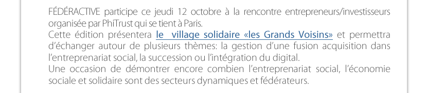 FÉDÉRACTIVE participe ce jeudi 12 octobre à la rencontre entrepreneurs/investisseurs  organisée par PhiTrust qui se tient à Paris. Cette édition présentera le  village solidaire «les Grands Voisins» et permettra d’échanger autour de plusieurs thèmes: la gestion d’une fusion acquisition dans  l’entreprenariat social, la succession ou l’intégration du digital.  Une occasion de démontrer encore combien l’entreprenariat social, l’économie  sociale et solidaire sont des secteurs dynamiques et fédérateurs.  