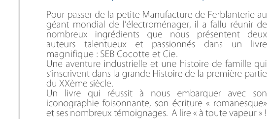 Pour passer de la petite Manufacture de Ferblanterie au géant mondial de l’électroménager, il a fallu réunir de nombreux ingrédients que nous présentent une rédactrice talentueuse et un descendant passionné dans  un livre magnifique : SEB Cocottes et Cie.  Une aventure industrielle et une histoire de famille qui s’inscrivent dans la grande Histoire de la première partie  du XXème siècle.  Un livre qui réussit à nous embarquer avec son iconographie foisonnante, son écriture « romanesque»  et ses nombreux témoignages.  A lire « à toute vapeur » !