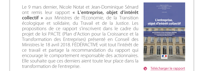 Le 9 mars dernier, Nicole Notat et Jean-Dominique Sénard ont remis leur rapport « L’entreprise, objet d’intérêt collectif » aux Ministres de l’Economie, de la Transition écologique et solidaire, du Travail et de la Justice. Les propositions de ce rapport s’inscrivent dans le cadre du projet de loi PACTE (Plan d’Action pour la Croissance et la Transformation des Entreprises) présenté en Conseil des Ministres le 18 avril 2018. FÉDÉRACTIVE voit tout l’intérêt de ce travail et partage la recommandation du rapport qui encourage le comportement responsable des actionnaires. Elle souhaite que ces derniers aient toute leur place dans la transformation de l’entreprise. 