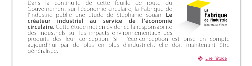 Dans la continuité de cette feuille de route du Gouvernement sur l'économie circulaire, La Fabrique de l'industrie publie une étude de Stéphanie Souan: Le créateur industriel au service de l'économie circulaire. Cette étude met en évidence la responsabilité des industriels sur les impacts environnementaux des produits dès leur conception. Si  l'éco-conception est prise en compte aujourd'hui par de plus en plus d'industriels, elle doit être maintenant généralisée.