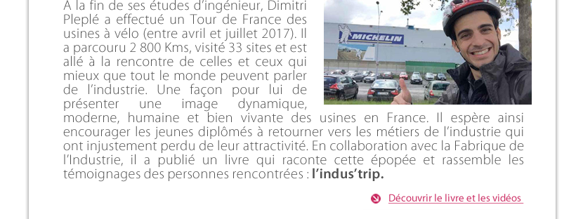 A la fin de ses études d’ingénieur, Dimitri Peuplé a effectué un Tour de France des usines à vélo (entre avril et juillet 2017). Il a parcouru 2 800 Kms, visité 33 sites et est allé à la rencontre de celles et ceux qui mieux que tout le monde peuvent parler de l’industrie. Une façon pour lui de présenter une image dynamique, moderne, humaine et bien vivante des usines en France. Il espère ainsi encourager les jeunes diplômés à retourner vers les métiers de l’industrie qui ont injustement perdu de leur attractivité. En collaboration avec la Fabrique de l’Industrie, il a publié un livre qui raconte cette épopée et rassemble les témoignages des personnes rencontrées : l’indus’trip. 