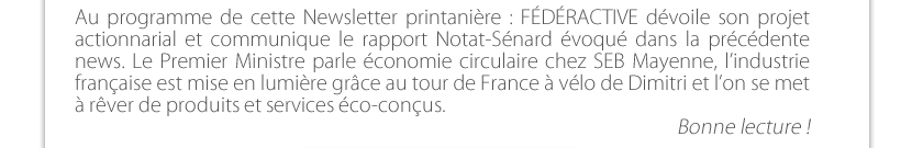 Au programme de cette Newsletter printanière : FÉDÉRACTIVE dévoile son projet actionnarial et communique le rapport Notat-Sénard évoqué dans la précédente news. Le Premier Ministre parle économie circulaire chez SEB Mayenne, l’industrie française est mise en lumière grâce au tour de France à vélo de Dimitri et l’on se met à rêver de produits et services éco-conçus. 