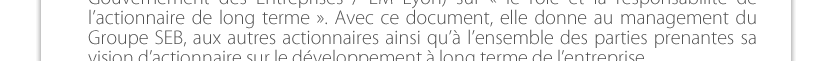 sur « le rôle et la responsabilité de l’actionnaire de long terme ». Avec ce document, elle donne au management du Groupe SEB, aux autres actionnaires ainsi qu’à l’ensemble des parties prenantes sa vision d’actionnaire sur le développement à long terme de l’entreprise. 