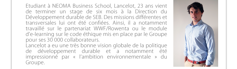 Etudiant à NEOMA Business School Reims, Lancelot, 23 ans vient de terminer un stage de six mois à la Direction du Développement durable de SEB. Des missions différentes et transversales lui ont été confiées. Ainsi, il a notamment travaillé sur le partenariat WWF/Rowenta ou le module d’e-learning sur le code mis en place par le Groupe  pour ses 30 000 collaborateurs.  Lancelot a eu une très bonne vision globale de la politique de développement durable et a notamment été impressionné par « l’ambition environnementale » du  Groupe. 
