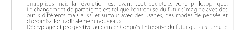 Le numérique transforme toute notre vie et celle des  entreprises mais la révolution est avant tout sociétale, voire philosophique.  Le changement de paradigme est tel que l’entreprise du futur s’imagine avec des outils différents mais aussi et surtout avec des usages, des modes de pensée et  d’organisation radicalement nouveaux.  Décryptage et prospective au dernier Congrès Entreprise du futur qui s’est tenu le  18 janvier à Lyon. 