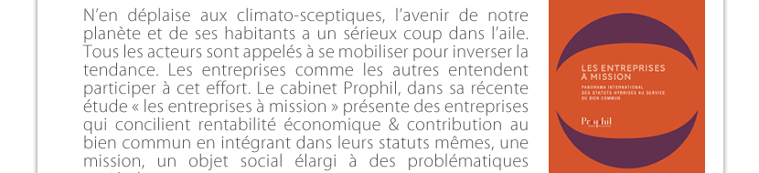 N’en déplaise aux climato-sceptiques, l’avenir de notre planète et de ses habitants a un sérieux coup dans l’aile. Tous les acteurs sont appelés à se mobiliser pour inverser la tendance. Les entreprises comme les autres entendent participer à cet effort. Le cabinet Prophil, dans sa récente étude « les entreprises à mission » présente des entreprises qui concilient rentabilité économique & contribution au bien commun en intégrant dans leurs statuts mêmes, une mission, un objet social élargi à des problématiques  sociétales. 