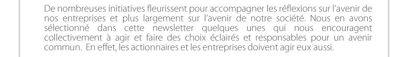 De nombreuses initiatives fleurissent pour accompagner les réflexions sur l’avenir de nos entreprises et plus largement sur l’avenir de notre société. Nous en avons  sélectionné dans cette newsletter quelques unes qui nous encouragent collectivement à agir et faire des choix éclairés et responsables pour un avenir  commun.  En effet, les actionnaires et les entreprises doivent agir eux aussi.  