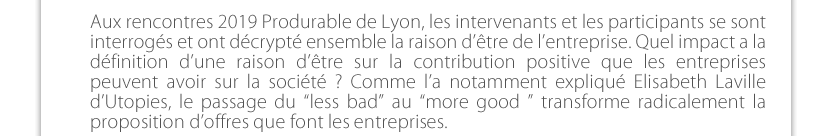 Aux rencontres 2019 Produrable de Lyon, les intervenants et les participants se sont interrogés et ont décrypté ensemble la raison d’être de l’entreprise. Quel impact a la définition d’une raison d’être sur la contribution positive que les entreprises peuvent avoir sur la société ? Comme l’a notamment expliqué Elisabeth Laville d’Utopies, le passage du “less bad” au “more good ” transforme radicalement la proposition d’offres que font les entreprises. 