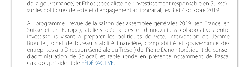 FÉDÉRACTIVE a suivi comme chaque année le séminaire Proxinvest (société de conseil de vote aux AG, et d’analysede la gouvernance) et ethos (spécialiste de l’investissement responsable en Suisse) sur les politiques de vote et d’engagement actionnarial, les 3 et 4 octobre 2019.Au programme : revue de la saison des assemblée générales 2019  (en France, en Suisse et en Europe), ateliers d’échanges et d’innovations collaboratives entre investisseurs visant à préparer les politiques de vote, intervention de Jérôme Brouillet, (chef de bureau stabilité financière, comptabilité et gouvernance des entreprises à la Direction Générale du Trésor) de  Pierre Danon (président du conseil d’administration de Solocal) et table ronde en présence notamment de Pascal Girardot, président de FÉDÉRACTIVE.