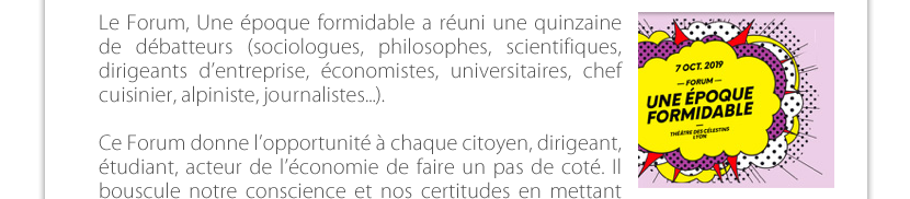 Le Forum, Une époque formidable a réuni une quinzaine de débatteurs (sociologues, philosophes, scientifiques, dirigeants d’entreprise, économistes, universitaires, chef cuisinier, alpiniste, journalistes, etc).Ce Forum donne l’opportunité à chaque citoyen, dirigeant, étudiant, acteur de l’économie de faire un pas de coté. Il bouscule notre conscience et nos certitudes en  mettant en lumière des enjeux économiques et de société. Il place chacun devant ses responsabilités pour participer au nécessaire changement à mettre en place dans les organisations.