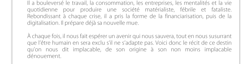 Il a bouleversé le travail, la consommation, les entreprises, les mentalités et la vie quotidienne pour produire une société matérialiste, fébrile et fataliste. Rebondissant à chaque crise, il a pris la forme de la financiarisation, puis de la digitalisation. Il prépare déjà sa nouvelle mue.À chaque fois, il nous fait espérer un avenir qui nous sauvera, tout en nous susurrant que l’être humain en sera exclu s’il ne s’adapte pas. Voici donc le récit de ce destin qu’on nous dit implacable, de son origine à son non moins implacable dénouement.