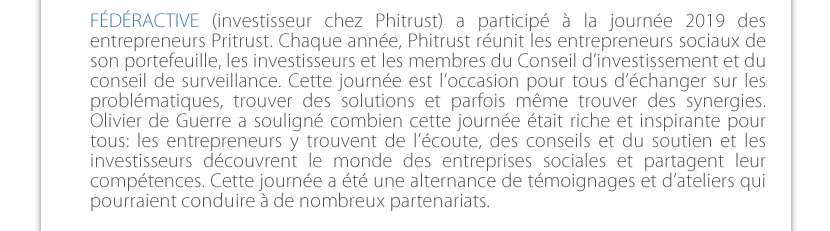 FÉDÉRACTIVE (investisseur chez Phitrust) a participé à la journée 2019 des entrepreneurs Pritrust. Chaque année, Phitrust réunit les entrepreneurs sociaux de son portefeuille, les investisseurs et les membres du Conseil d’investissement et du conseil de surveillance. Cette journée est l’occasion pour tous d’échanger sur les problématiques, trouver des solutions et parfois même trouver des synergies. Olivier de Guerre a souligné combien cette journée était riche et inspirante pour tous: les entrepreneurs y trouvent de l’écoute, des conseils et du soutien et les investisseurs découvrent le monde des entreprises sociales et partagent leur compétences . Cette journée a été une alternance de témoignages et d’ateliers qui pourraient conduire à de nombreux partenariats. 