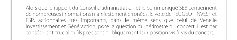 Alors que le rapport du Conseil d’administration et le communiqué SEB contiennent de nombreuses informations manifestement erronées, le vote de PEUGEOT INVEST et FSP, actionnaires très importants, dans le même sens que celui de Venelle Investissement et Généraction, pose la question du périmètre du concert. Il est par conséquent crucial qu’ils précisent publiquement leur position vis-à-vis du concert.