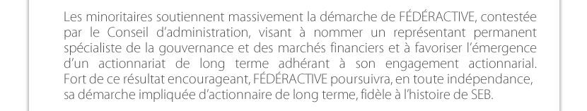 Les minoritaires soutiennent massivement la démarche de FÉDÉRACTIVE, contestée par le Conseil d’administration, visant à nommer un représentant permanent spécialiste de la gouvernance et des marchés financiers et à favoriser l’émergence d’un actionnariat de long terme adhérant à son engagement actionnarial.Fort de ce résultat encourageant, FÉDÉRACTIVE poursuivra, en toute indépendance, sa démarche impliquée d’actionnaire de long terme, fidèle à l’histoire de SEB.