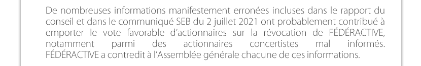 De nombreuses informations manifestement erronées incluses dans le rapport du conseil et dans le communiqué SEB du 2 juillet 2021 ont probablement contribué à emporter le vote favorable d’actionnaires sur la révocation de FÉDÉRACTIVE, notamment parmi des actionnaires concertistes mal informés. FÉDÉRACTIVE a contredit à l’Assemblée générale chacune de ces informations. 