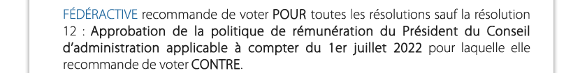 FÉDÉRACTIVE  recommande de voter POUR toutes les résolutions sauf la résolution 12 : Approbation de la politique de rémunération du Président du Conseil d’administration applicable à compter du 1er juillet 2022 pour laquelle elle recommande de voter CONTRE.