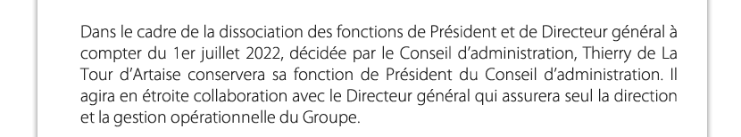 Dans le cadre de la dissociation des fonctions de Président et de Directeur général à compter du 1er juillet 2022, décidée par le Conseil d’administration, Thierry de La Tour d’Artaise conservera sa fonction de Président du Conseil d’administration. Il agira en étroite collaboration avec le Directeur général qui assurera seul la direction et la gestion opérationnelle du Groupe.