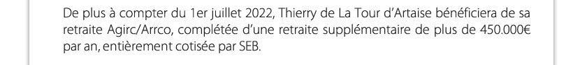De plus à compter du 1er juillet 2022, Thierry de La Tour d’Artaise bénéficiera de sa retraite Agirc/Arrco, complétée d’une retraite supplémentaire de plus de 450.000€ par an, entièrement cotisée par SEB.


