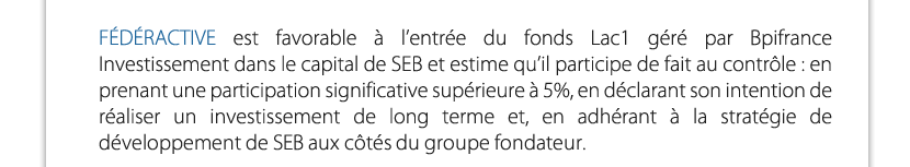 FÉDÉRACTIVE est favorable à l’entrée du fonds Lac1 géré par Bpifrance Investissement dans le capital de SEB et estime qu’il participe de fait au contrôle : en prenant une participation significative supérieure à 5%, en déclarant son intention de réaliser un investissement de long terme et, en adhérant à la stratégie de développement de SEB aux côtés du groupe fondateur.