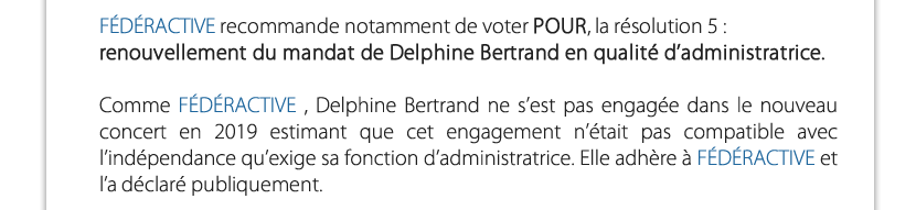 FÉDÉRACTIVE recommande notamment de voter POUR, la résolution 5 : renouvellement du mandat de Delphine Bertrand en qualité d’administratrice.Comme FÉDÉRACTIVE , Delphine Bertrand ne s’est pas engagée dans le nouveau concert en 2019 estimant que cet engagement n’était pas compatible avec l’indépendance qu’exige sa fonction d’administratrice. Elle adhère à FÉDÉRACTIVE et l’a déclaré publiquement.