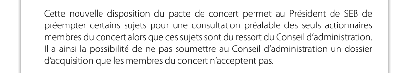 Cette nouvelle disposition du pacte de concert permet au Président de SEB de préempter certains sujets pour une consultation préalable des seuls actionnaires membres du concert alors que ces sujets sont du ressort du Conseil d’administration. Il a ainsi la possibilité de ne pas soumettre au Conseil d’administration un dossier d’acquisition que les membres du concert n’acceptent pas.

