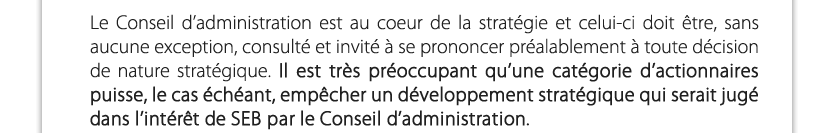 Le Conseil d’administration est au coeur de la stratégie et celui-ci doit être, sans aucune exception, consulté et invité à se prononcer préalablement à toute décision de nature stratégique. Il est très préoccupant qu’une catégorie d’actionnaires puisse, le cas échéant, empêcher un développement stratégique qui serait jugé dans l’intérêt de SEB par le Conseil d’administration.

